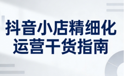 抖音小店精细化运营干货指南新版，助力商家系统提升店铺运营能力(更新26年5月)-淘金社:轻创终点站