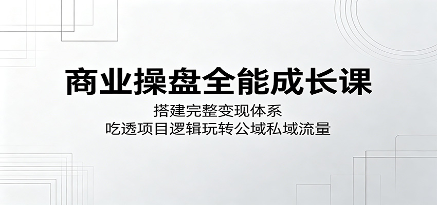 商业操盘全能成长课：搭建完整变现体系，吃透项目逻辑玩转公域私域流量-淘金社:轻创终点站