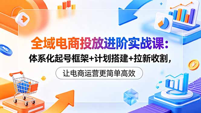 全域电商投放进阶实战课：体系化起号框架+计划搭建+拉新收割，让电商运营更简单高效-淘金社:轻创终点站