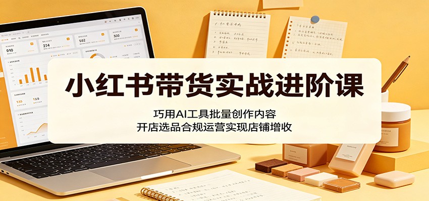 小红书带货实战进阶课:巧用AI工具批量创作内容,开店选品合规运营实现店铺增收-淘金社:轻创终点站