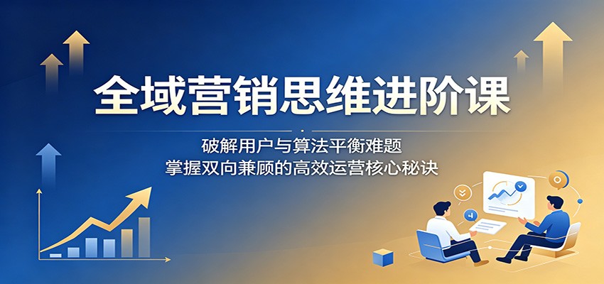 全域营销思维进阶课:破解用户与算法平衡难题,掌握双向兼顾的高效运营核心秘诀-淘金社:轻创终点站