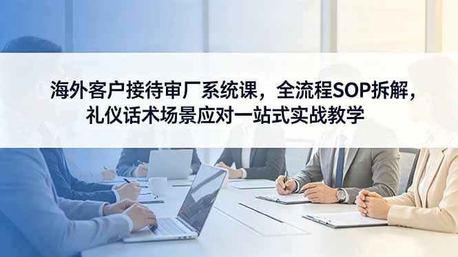 海外客户接待审厂系统课，全流程SOP拆解，礼仪话术场景应对一站式实战教学-淘金社:轻创终点站
