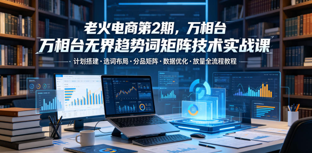老火电商第2期,万相台无界趋势词矩阵技术实战课,计划搭建・选词布局・分品矩阵・数据优化・放量全流程教程-淘金社:轻创终点站