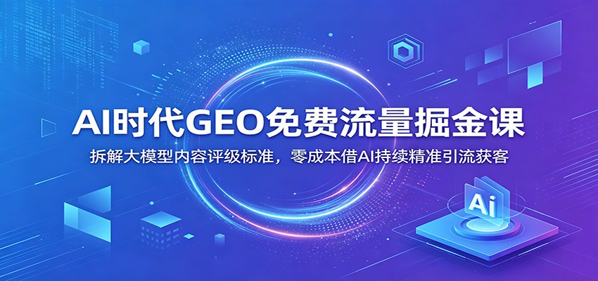 AI时代GEO免费流量掘金课：拆解大模型内容评级标准，零成本借AI持续精准引流获客-淘金社:轻创终点站